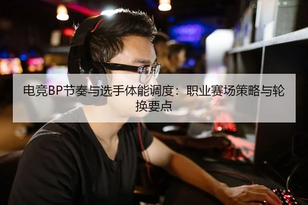 电竞BP节奏与选手体能调度：职业赛场策略与轮换要点